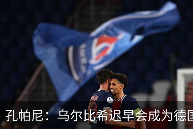 孔帕尼：乌尔比希迟早会成为德国队主力门将 预计格纳布里能出战